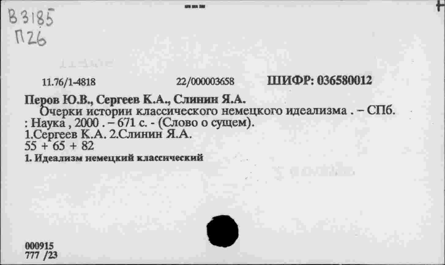 ﻿
11.76/1-4818	22/000003658 ШИФР: 036580012
Перов Ю.В., Сергеев К.А., Слинин Я.А.
Очерки истории классического немецкого идеализма . - СПб.
: Наука, 2000. - 671 с. - (Слово о сущем).
1,Сергеев К.А. 2.Слинин Я.А.
55 + 65 + 82
1. Идеализм немецкий классический
000915
777 /23